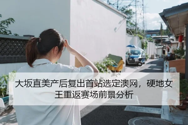 大坂直美产后复出首站选定澳网，硬地女王重返赛场前景分析