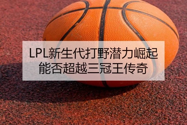 LPL新生代打野潜力崛起 能否超越三冠王传奇